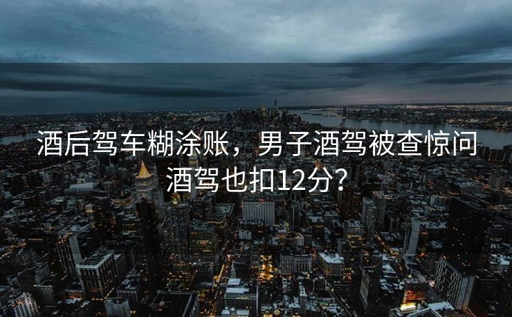 酒后驾车糊涂账，男子酒驾被查惊问酒驾也扣12分？