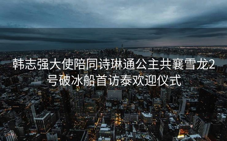 韩志强大使陪同诗琳通公主共襄雪龙2号破冰船首访泰欢迎仪式