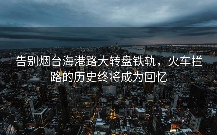 告别烟台海港路大转盘铁轨，火车拦路的历史终将成为回忆