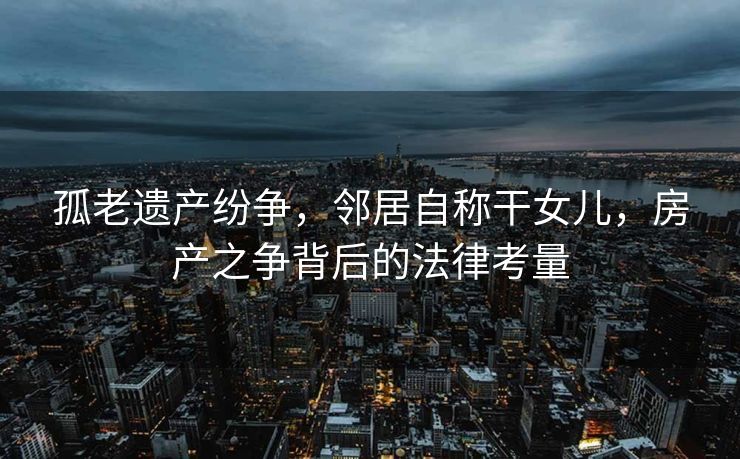 孤老遗产纷争，邻居自称干女儿，房产之争背后的法律考量
