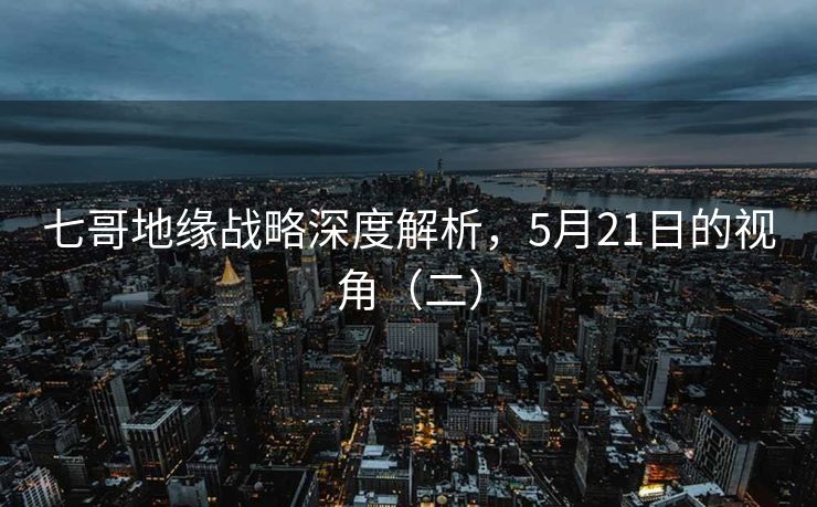 七哥地缘战略深度解析，5月21日的视角（二）