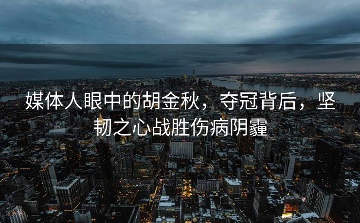 媒体人眼中的胡金秋，夺冠背后，坚韧之心战胜伤病阴霾