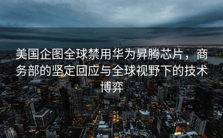 美国企图全球禁用华为昇腾芯片，商务部的坚定回应与全球视野下的技术博弈