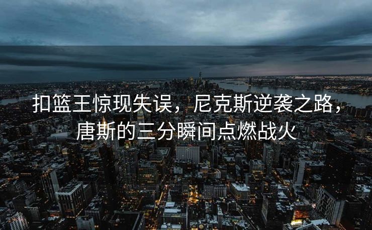 扣篮王惊现失误，尼克斯逆袭之路，唐斯的三分瞬间点燃战火
