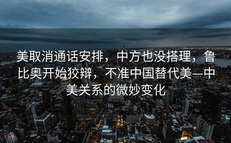 美取消通话安排，中方也没搭理，鲁比奥开始狡辩，不准中国替代美—中美关系的微妙变化