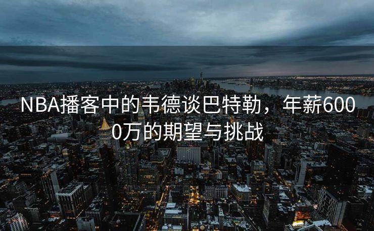 NBA播客中的韦德谈巴特勒，年薪6000万的期望与挑战