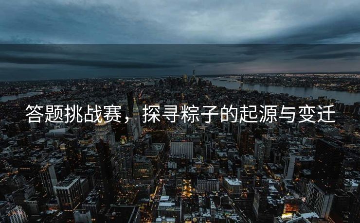 答题挑战赛，探寻粽子的起源与变迁