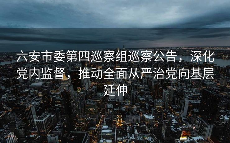 六安市委第四巡察组巡察公告，深化党内监督，推动全面从严治党向基层延伸