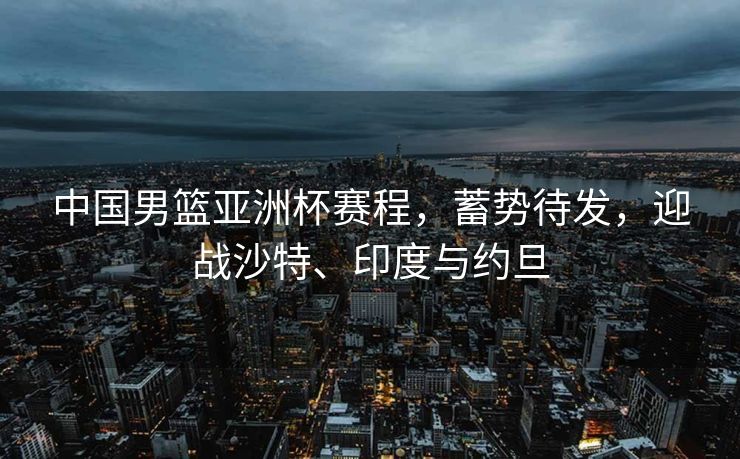 中国男篮亚洲杯赛程，蓄势待发，迎战沙特、印度与约旦