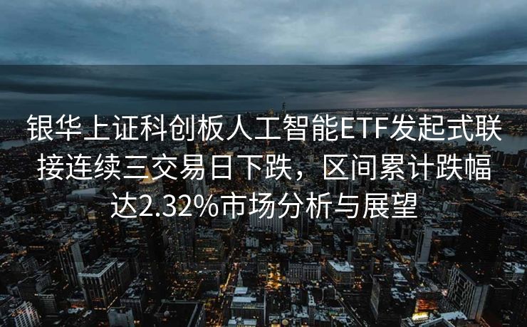 银华上证科创板人工智能ETF发起式联接连续三交易日下跌，区间累计跌幅达2.32%市场分析与展望