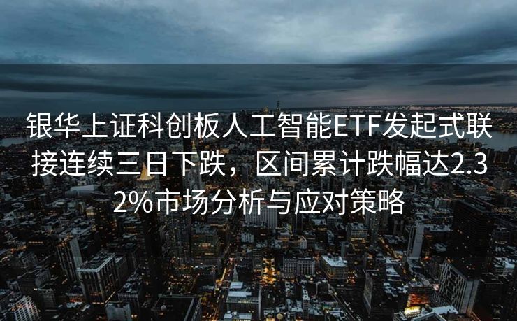 银华上证科创板人工智能ETF发起式联接连续三日下跌，区间累计跌幅达2.32%市场分析与应对策略