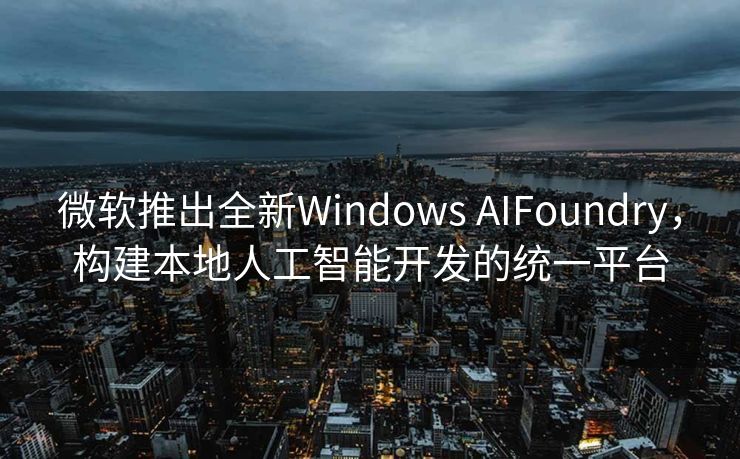 微软推出全新Windows AIFoundry，构建本地人工智能开发的统一平台