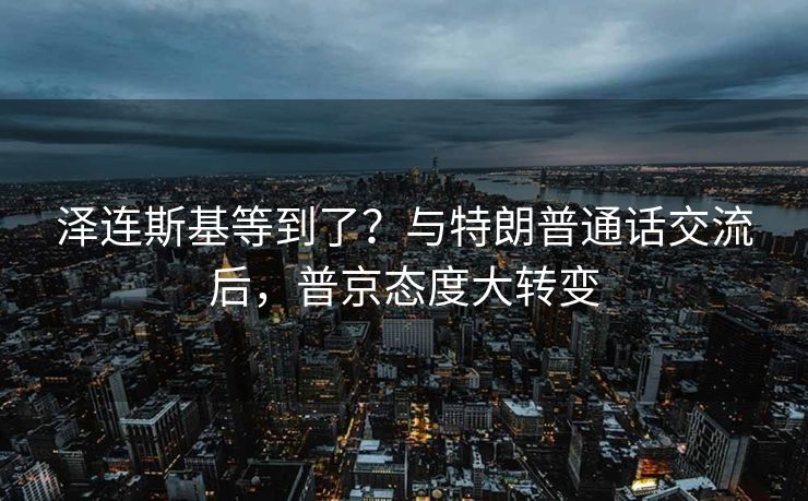 泽连斯基等到了？与特朗普通话交流后，普京态度大转变
