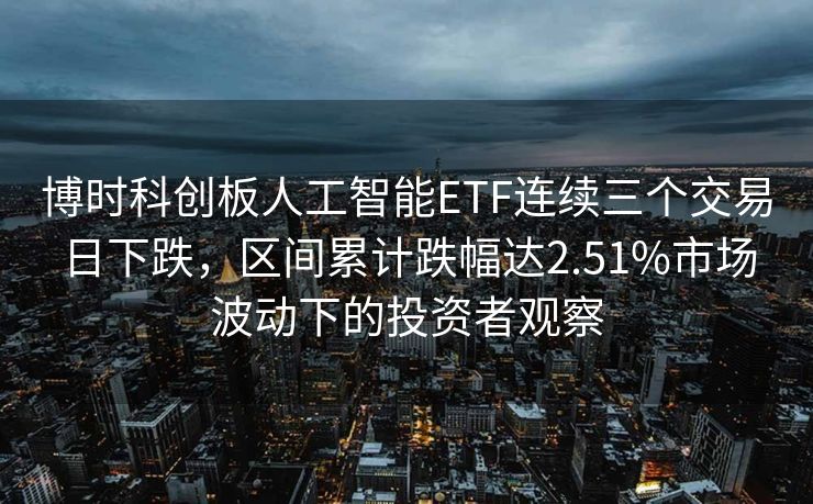 博时科创板人工智能ETF连续三个交易日下跌，区间累计跌幅达2.51%市场波动下的投资者观察