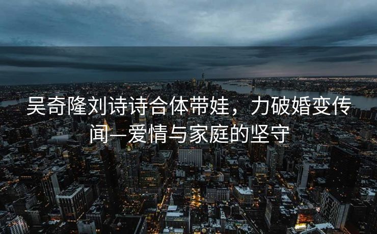 吴奇隆刘诗诗合体带娃，力破婚变传闻—爱情与家庭的坚守