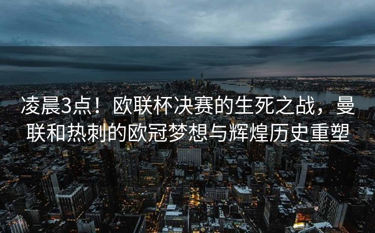 凌晨3点！欧联杯决赛的生死之战，曼联和热刺的欧冠梦想与辉煌历史重塑