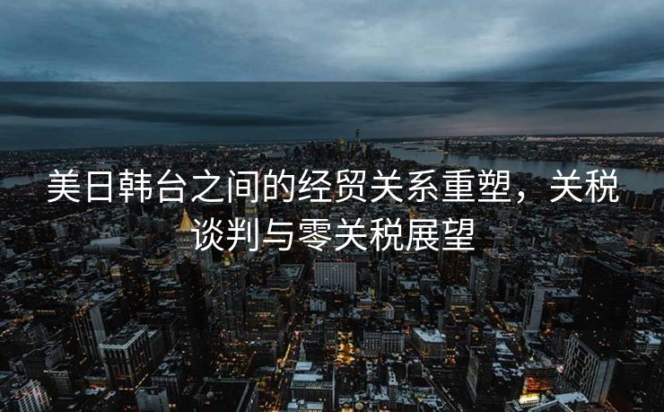 美日韩台之间的经贸关系重塑，关税谈判与零关税展望