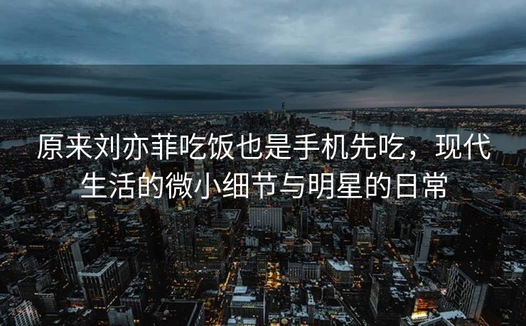 原来刘亦菲吃饭也是手机先吃，现代生活的微小细节与明星的日常