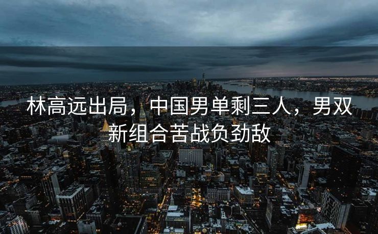 林高远出局，中国男单剩三人，男双新组合苦战负劲敌
