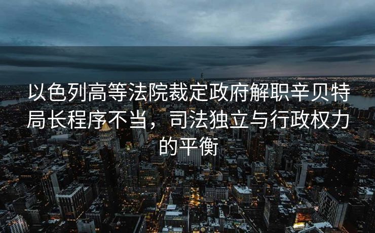 以色列高等法院裁定政府解职辛贝特局长程序不当，司法独立与行政权力的平衡