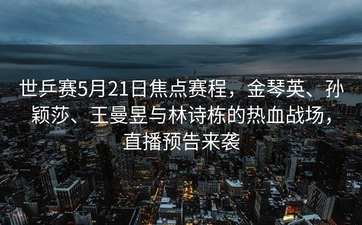 世乒赛5月21日焦点赛程，金琴英、孙颖莎、王曼昱与林诗栋的热血战场，直播预告来袭