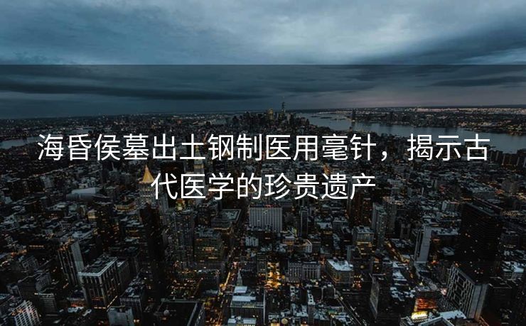 海昏侯墓出土钢制医用毫针，揭示古代医学的珍贵遗产