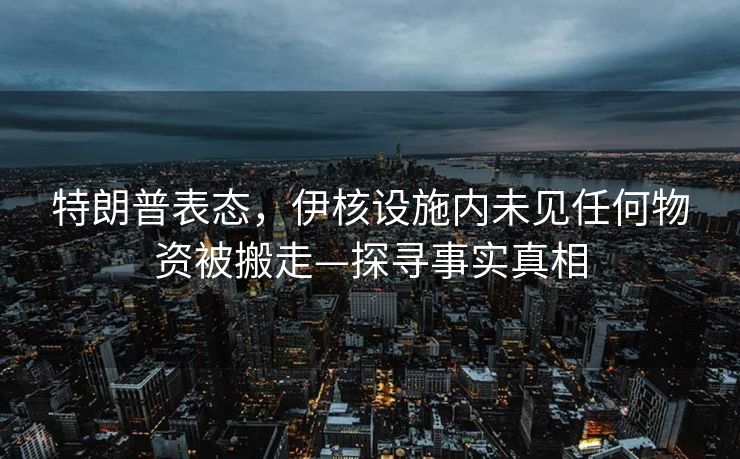 特朗普表态，伊核设施内未见任何物资被搬走—探寻事实真相