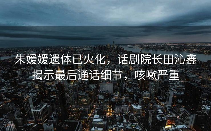 朱媛媛遗体已火化，话剧院长田沁鑫揭示最后通话细节，咳嗽严重