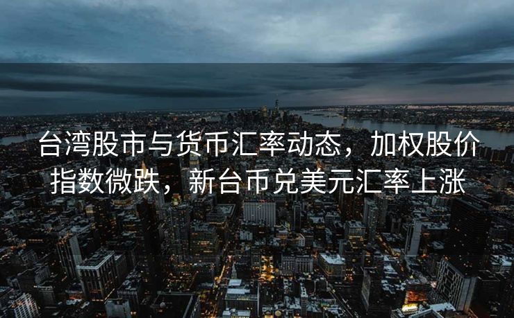 台湾股市与货币汇率动态，加权股价指数微跌，新台币兑美元汇率上涨