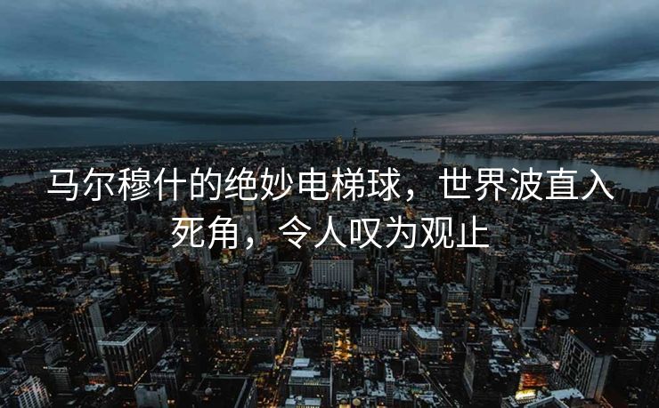 马尔穆什的绝妙电梯球，世界波直入死角，令人叹为观止