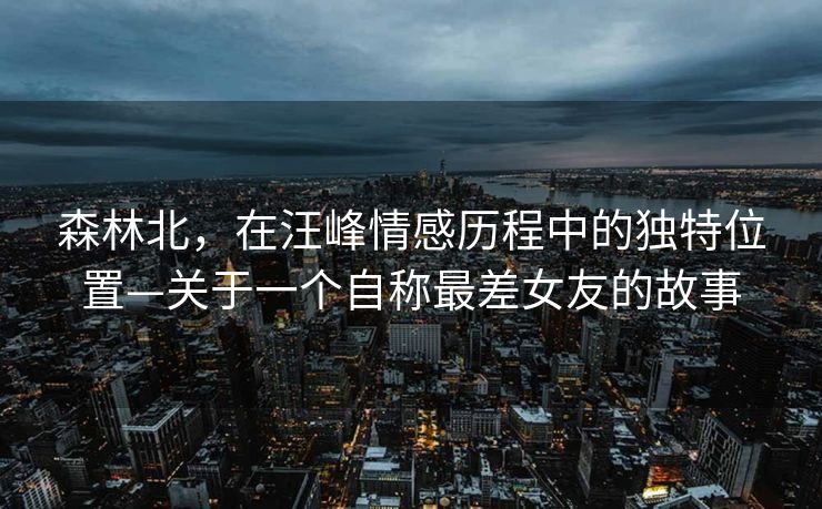 森林北，在汪峰情感历程中的独特位置—关于一个自称最差女友的故事