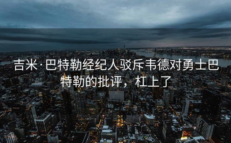 吉米·巴特勒经纪人驳斥韦德对勇士巴特勒的批评，杠上了
