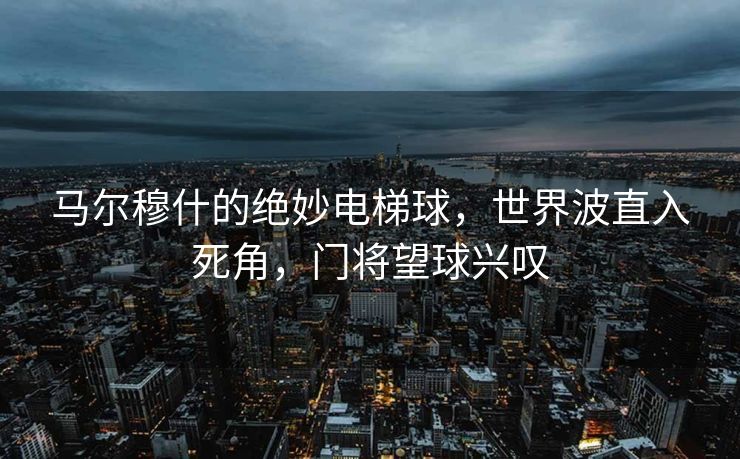马尔穆什的绝妙电梯球，世界波直入死角，门将望球兴叹