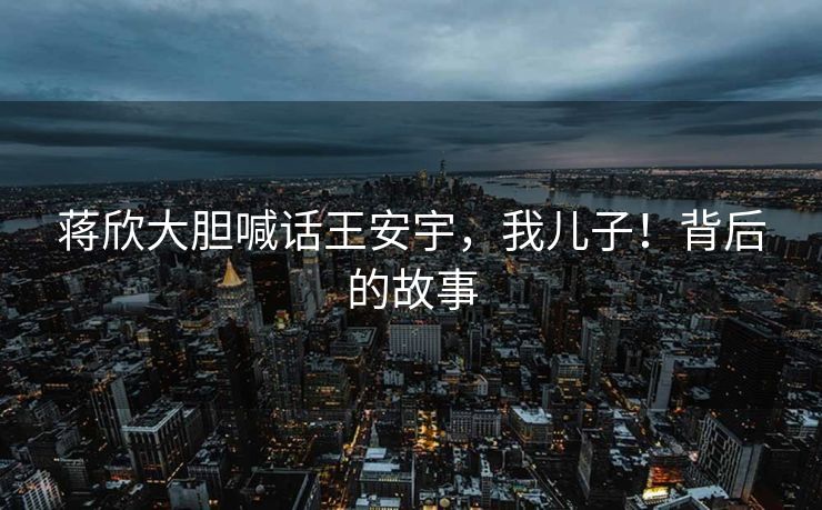 蒋欣大胆喊话王安宇，我儿子！背后的故事