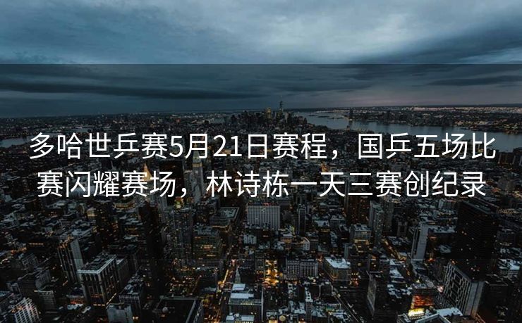 多哈世乒赛5月21日赛程，国乒五场比赛闪耀赛场，林诗栋一天三赛创纪录