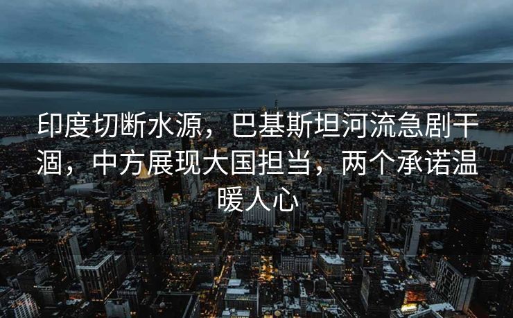 印度切断水源，巴基斯坦河流急剧干涸，中方展现大国担当，两个承诺温暖人心