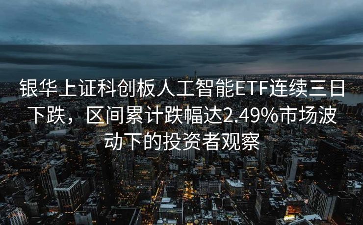 银华上证科创板人工智能ETF连续三日下跌，区间累计跌幅达2.49%市场波动下的投资者观察
