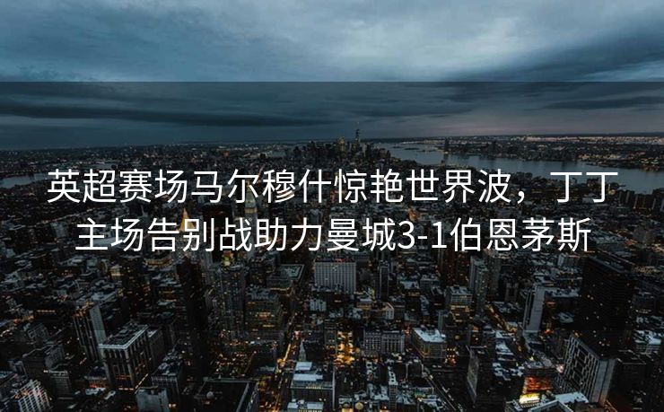 英超赛场马尔穆什惊艳世界波，丁丁主场告别战助力曼城3-1伯恩茅斯