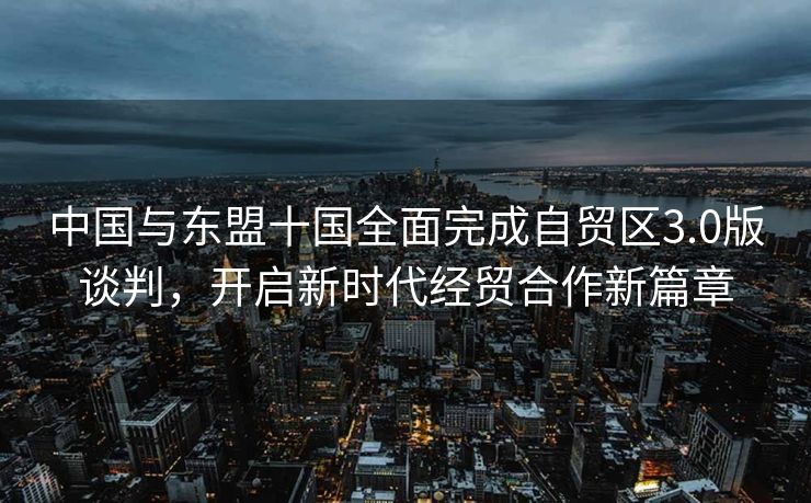 中国与东盟十国全面完成自贸区3.0版谈判，开启新时代经贸合作新篇章