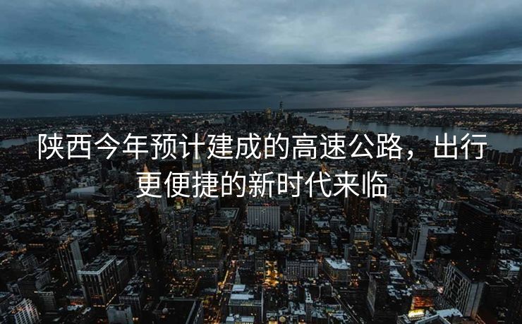 陕西今年预计建成的高速公路，出行更便捷的新时代来临