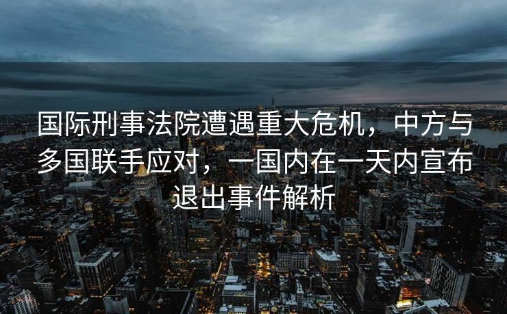 国际刑事法院遭遇重大危机，中方与多国联手应对，一国内在一天内宣布退出事件解析