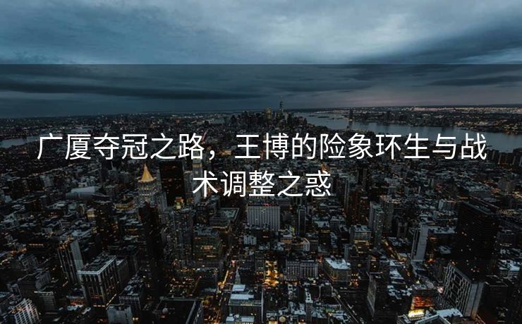 广厦夺冠之路，王博的险象环生与战术调整之惑