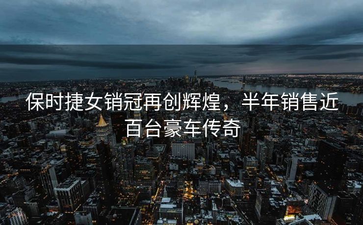 保时捷女销冠再创辉煌，半年销售近百台豪车传奇
