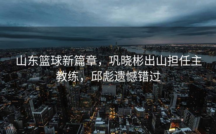 山东篮球新篇章，巩晓彬出山担任主教练，邱彪遗憾错过
