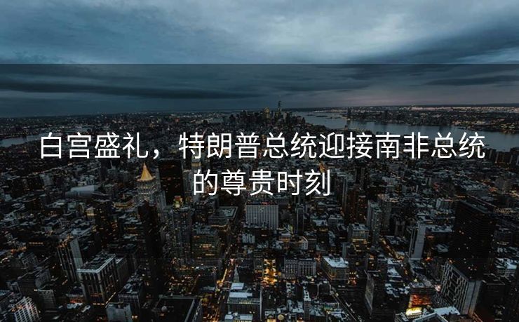 白宫盛礼，特朗普总统迎接南非总统的尊贵时刻