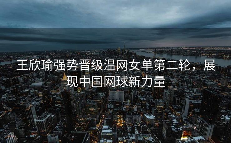 王欣瑜强势晋级温网女单第二轮，展现中国网球新力量