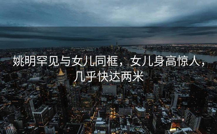 姚明罕见与女儿同框，女儿身高惊人，几乎快达两米