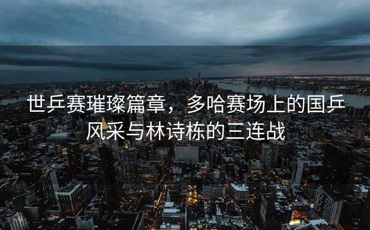 世乒赛璀璨篇章，多哈赛场上的国乒风采与林诗栋的三连战