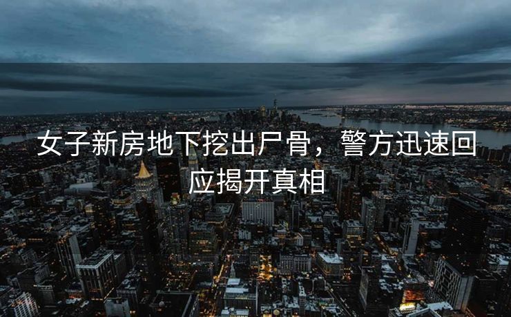 女子新房地下挖出尸骨，警方迅速回应揭开真相