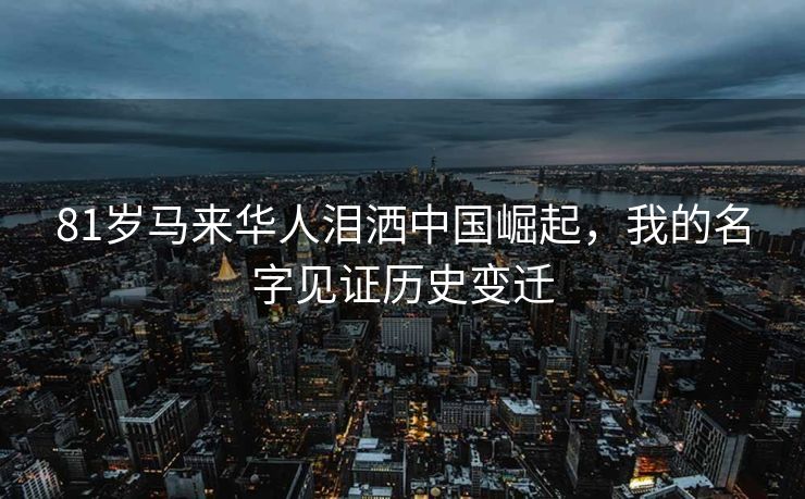 81岁马来华人泪洒中国崛起，我的名字见证历史变迁